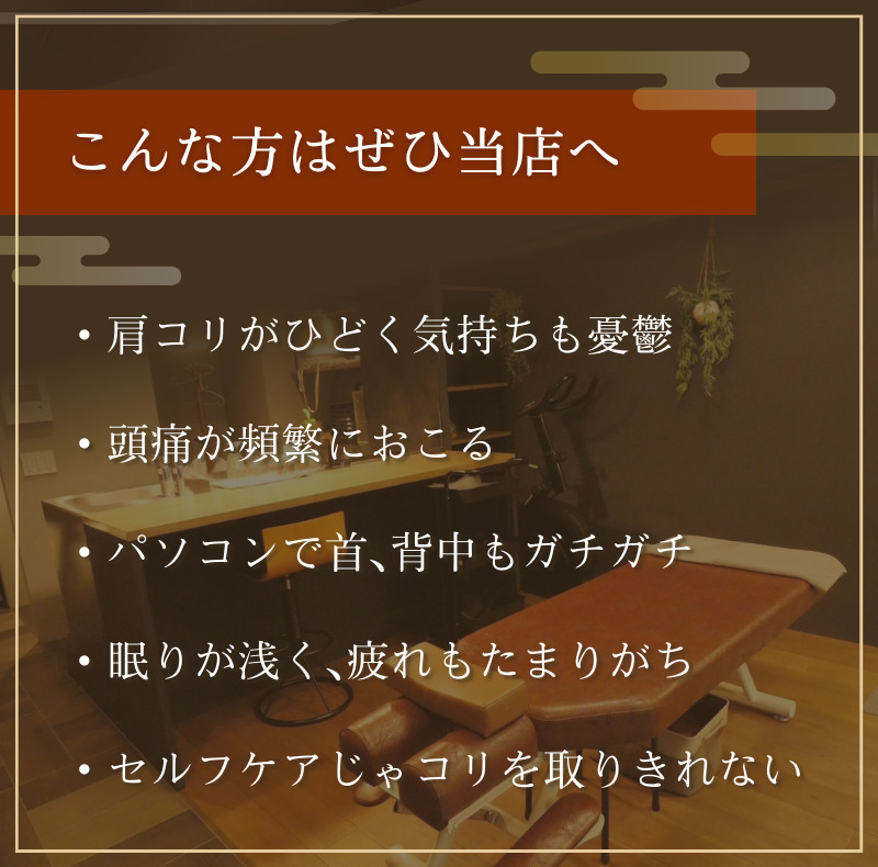 こんな方はぜひ当店へ ・肩コリがひどく気持ちも憂鬱 ・頭痛が頻繁におこる ・パソコンで首、背中もガチガチ ・眠りが浅く、疲れもたまりがち ・セルフケアじゃコリを取りきれない